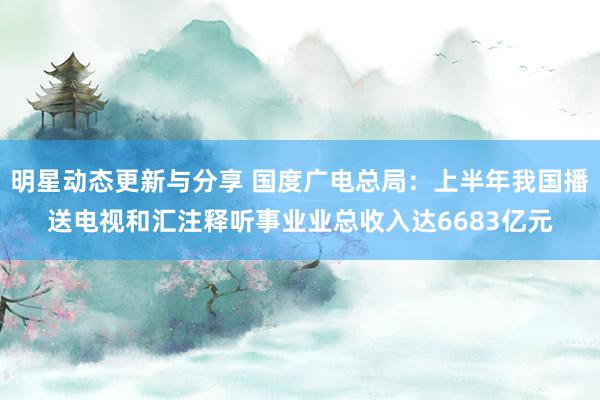 明星动态更新与分享 国度广电总局：上半年我国播送电视和汇注释听事业业总收入达6683亿元