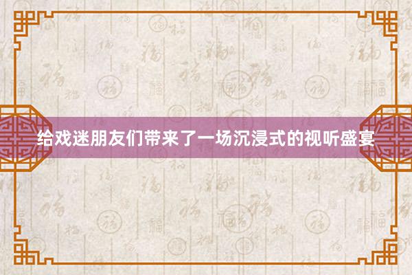 给戏迷朋友们带来了一场沉浸式的视听盛宴