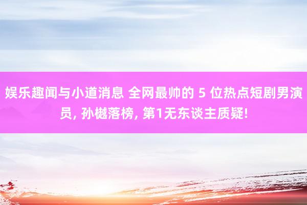 娱乐趣闻与小道消息 全网最帅的 5 位热点短剧男演员, 孙樾落榜, 第1无东谈主质疑!