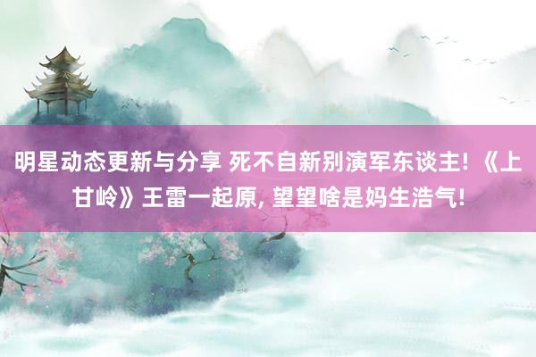 明星动态更新与分享 死不自新别演军东谈主! 《上甘岭》王雷一起原, 望望啥是妈生浩气!