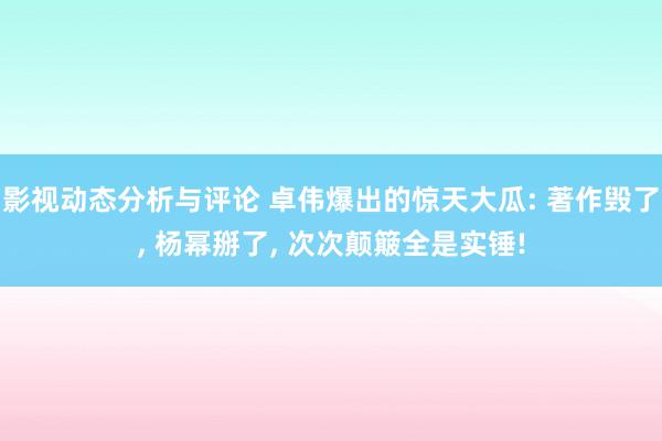 影视动态分析与评论 卓伟爆出的惊天大瓜: 著作毁了, 杨幂掰了, 次次颠簸全是实锤!