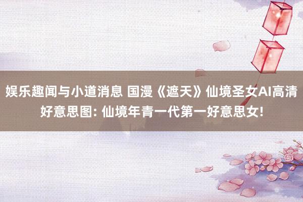 娱乐趣闻与小道消息 国漫《遮天》仙境圣女AI高清好意思图: 仙境年青一代第一好意思女!