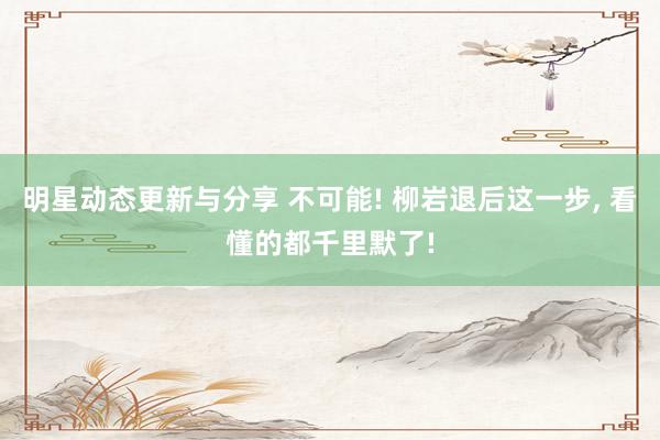 明星动态更新与分享 不可能! 柳岩退后这一步, 看懂的都千里默了!