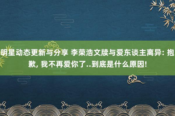 明星动态更新与分享 李荣浩文牍与爱东谈主离异: 抱歉, 我不再爱你了..到底是什么原因!