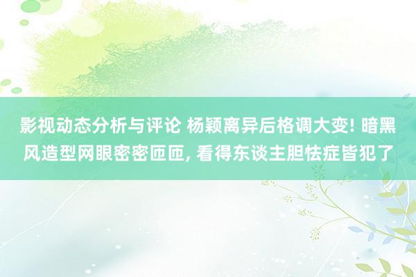 影视动态分析与评论 杨颖离异后格调大变! 暗黑风造型网眼密密匝匝, 看得东谈主胆怯症皆犯了