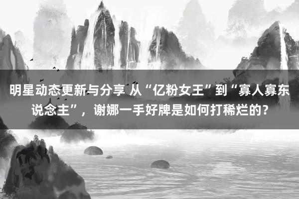 明星动态更新与分享 从“亿粉女王”到“寡人寡东说念主”，谢娜一手好牌是如何打稀烂的？