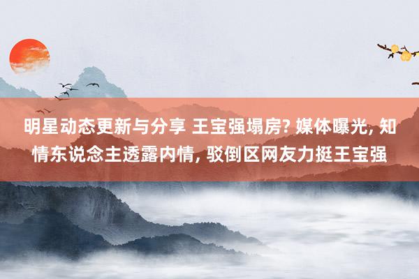 明星动态更新与分享 王宝强塌房? 媒体曝光, 知情东说念主透露内情, 驳倒区网友力挺王宝强