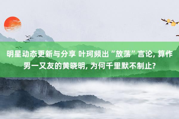 明星动态更新与分享 叶珂频出“放荡”言论, 算作男一又友的黄晓明, 为何千里默不制止?