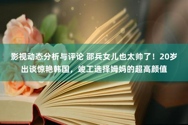 影视动态分析与评论 邵兵女儿也太帅了！20岁出谈惊艳韩国，竣工选择姆妈的超高颜值