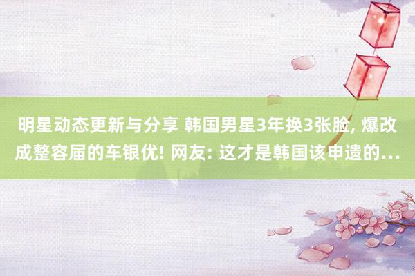 明星动态更新与分享 韩国男星3年换3张脸, 爆改成整容届的车银优! 网友: 这才是韩国该申遗的…