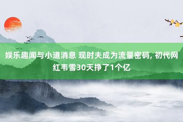 娱乐趣闻与小道消息 现时夫成为流量密码, 初代网红韦雪30天挣了1个亿