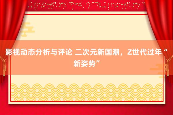 影视动态分析与评论 二次元新国潮，Z世代过年“新姿势”