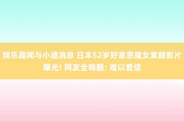 娱乐趣闻与小道消息 日本52岁好意思魔女素颜影片曝光! 网友全嗨翻: 难以置信