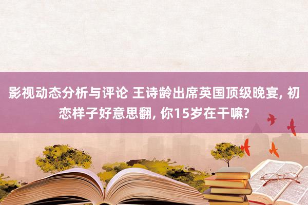 影视动态分析与评论 王诗龄出席英国顶级晚宴, 初恋样子好意思翻, 你15岁在干嘛?