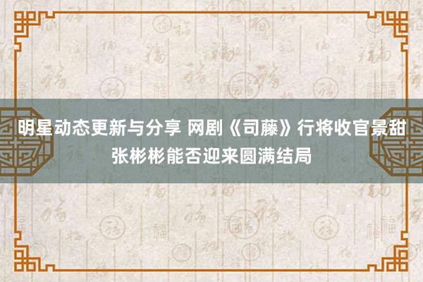 明星动态更新与分享 网剧《司藤》行将收官景甜张彬彬能否迎来圆满结局