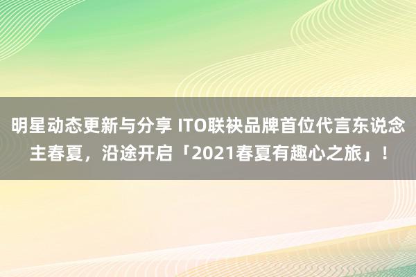 明星动态更新与分享 ITO联袂品牌首位代言东说念主春夏，沿途开启「2021春夏有趣心之旅」！