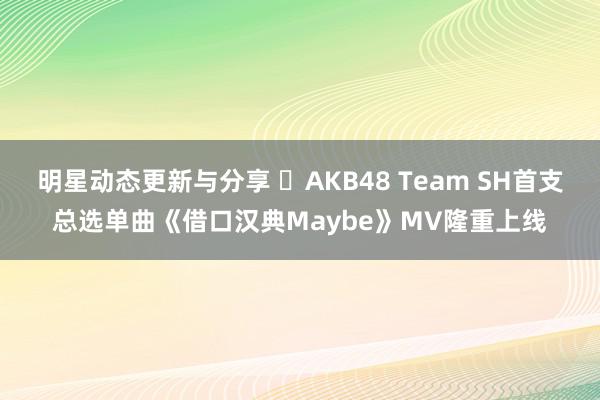 明星动态更新与分享 ​AKB48 Team SH首支总选单曲《借口汉典Maybe》MV隆重上线