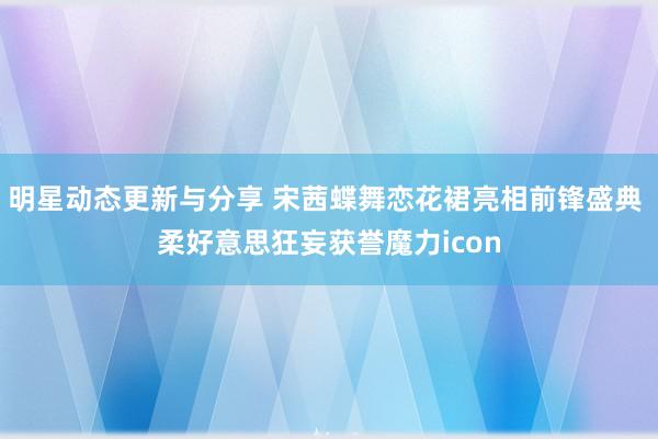 明星动态更新与分享 宋茜蝶舞恋花裙亮相前锋盛典 柔好意思狂妄获誉魔力icon