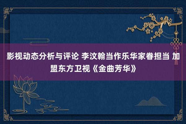 影视动态分析与评论 李汶翰当作乐华家眷担当 加盟东方卫视《金曲芳华》