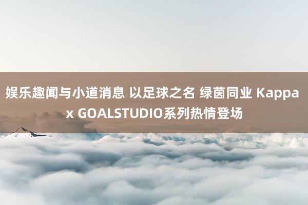 娱乐趣闻与小道消息 以足球之名 绿茵同业 Kappa x GOALSTUDIO系列热情登场