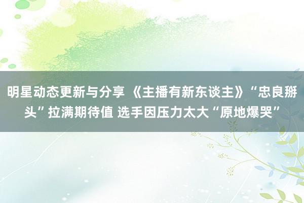 明星动态更新与分享 《主播有新东谈主》“忠良掰头”拉满期待值 选手因压力太大“原地爆哭”