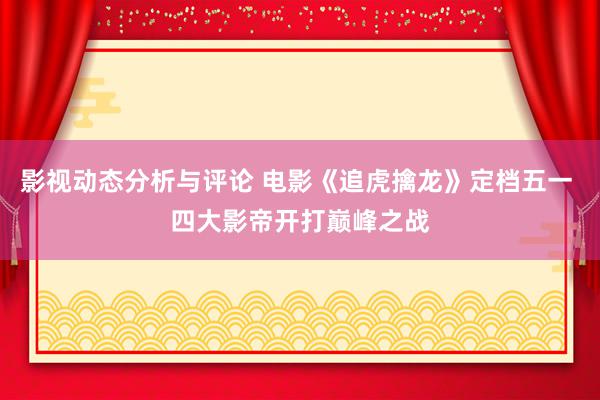 影视动态分析与评论 电影《追虎擒龙》定档五一 四大影帝开打巅峰之战