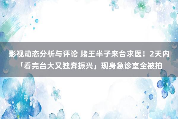 影视动态分析与评论 赌王半子来台求医！2天内「看完台大又独奔振兴」现身急诊室全被拍