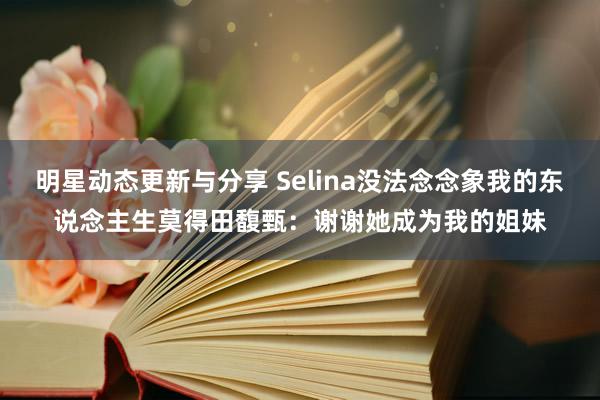 明星动态更新与分享 Selina没法念念象我的东说念主生莫得田馥甄：谢谢她成为我的姐妹