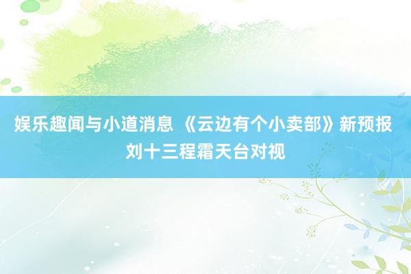 娱乐趣闻与小道消息 《云边有个小卖部》新预报 刘十三程霜天台对视