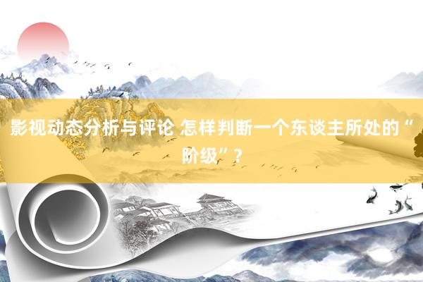 影视动态分析与评论 怎样判断一个东谈主所处的“阶级”？