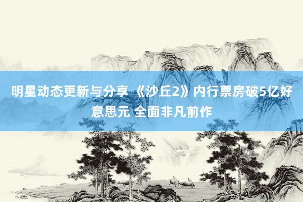 明星动态更新与分享 《沙丘2》内行票房破5亿好意思元 全面非凡前作