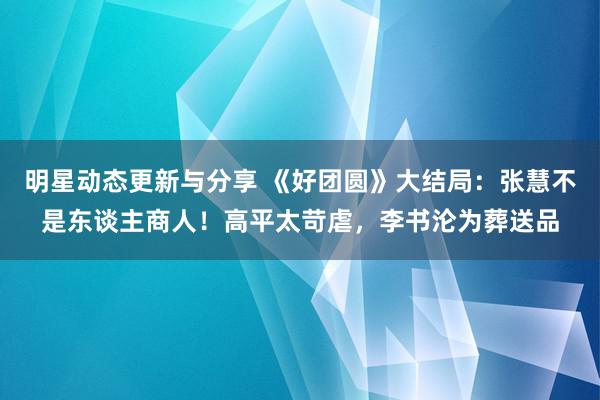 明星动态更新与分享 《好团圆》大结局：张慧不是东谈主商人！高平太苛虐，李书沦为葬送品