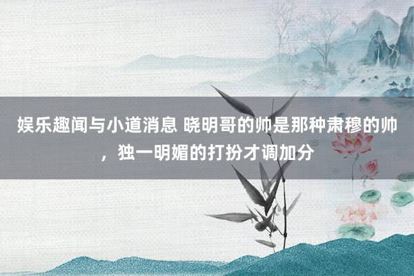 娱乐趣闻与小道消息 晓明哥的帅是那种肃穆的帅，独一明媚的打扮才调加分