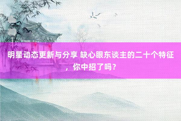 明星动态更新与分享 缺心眼东谈主的二十个特征，你中招了吗？