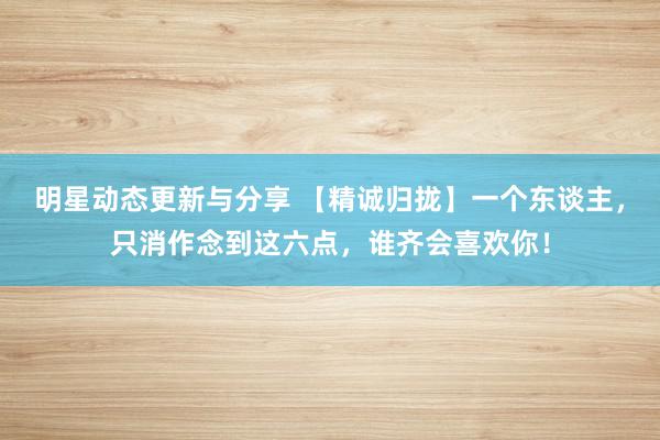 明星动态更新与分享 【精诚归拢】一个东谈主，只消作念到这六点，谁齐会喜欢你！