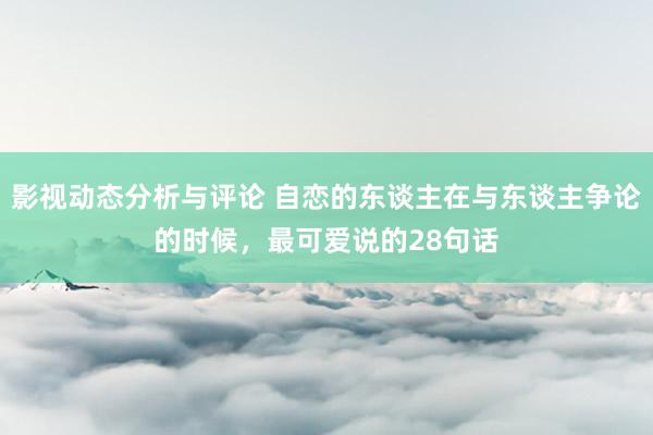 影视动态分析与评论 自恋的东谈主在与东谈主争论的时候，最可爱说的28句话