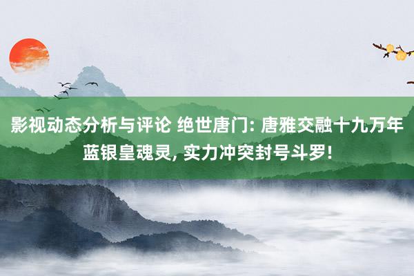 影视动态分析与评论 绝世唐门: 唐雅交融十九万年蓝银皇魂灵, 实力冲突封号斗罗!