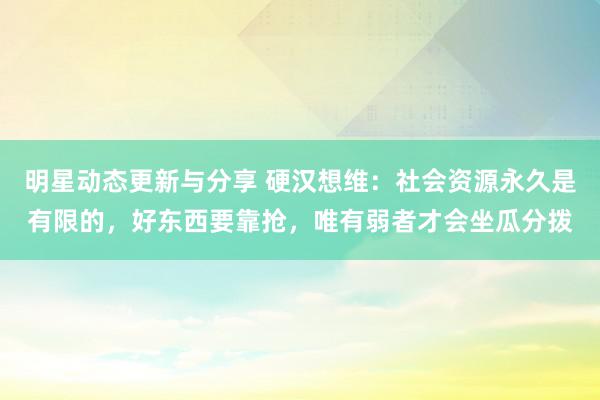 明星动态更新与分享 硬汉想维：社会资源永久是有限的，好东西要靠抢，唯有弱者才会坐瓜分拨