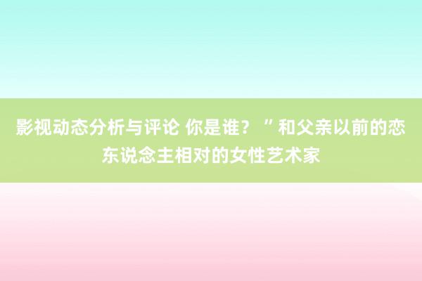 影视动态分析与评论 你是谁？ ”和父亲以前的恋东说念主相对的女性艺术家