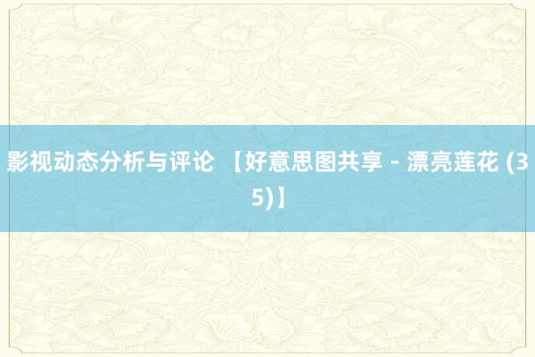 影视动态分析与评论 【好意思图共享 - 漂亮莲花 (35)】