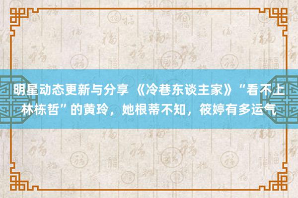 明星动态更新与分享 《冷巷东谈主家》“看不上林栋哲”的黄玲，她根蒂不知，筱婷有多运气