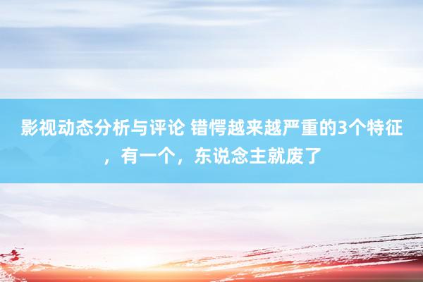 影视动态分析与评论 错愕越来越严重的3个特征，有一个，东说念主就废了