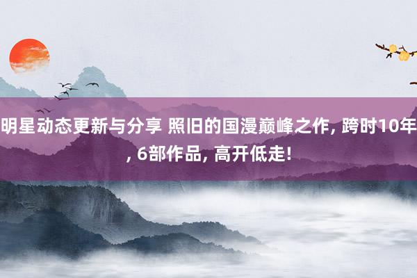 明星动态更新与分享 照旧的国漫巅峰之作, 跨时10年, 6部作品, 高开低走!