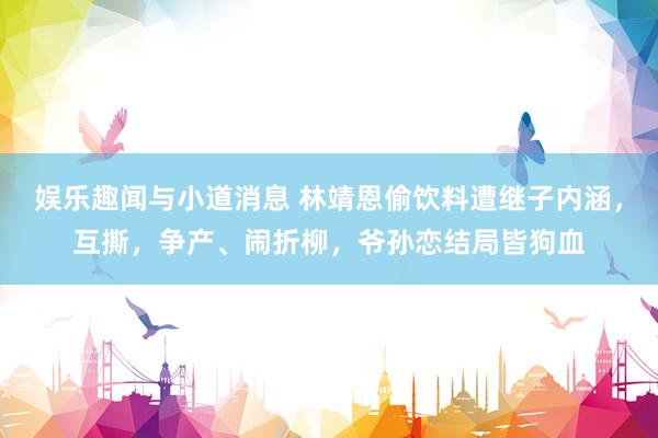 娱乐趣闻与小道消息 林靖恩偷饮料遭继子内涵，互撕，争产、闹折柳，爷孙恋结局皆狗血