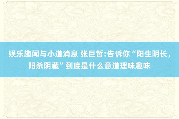 娱乐趣闻与小道消息 张巨哲:告诉你“阳生阴长，阳杀阴藏”到底是什么意道理味趣味