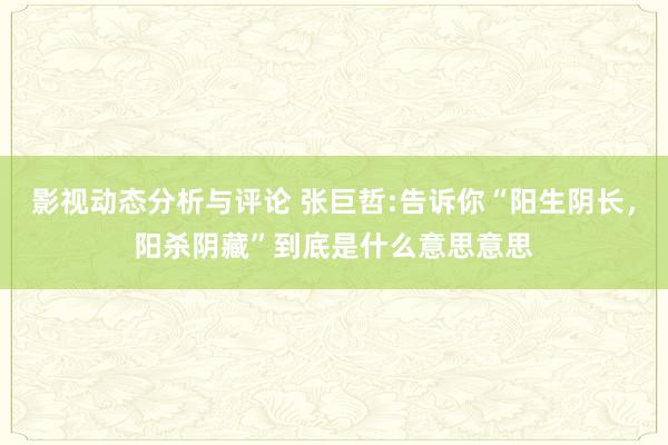 影视动态分析与评论 张巨哲:告诉你“阳生阴长，阳杀阴藏”到底是什么意思意思