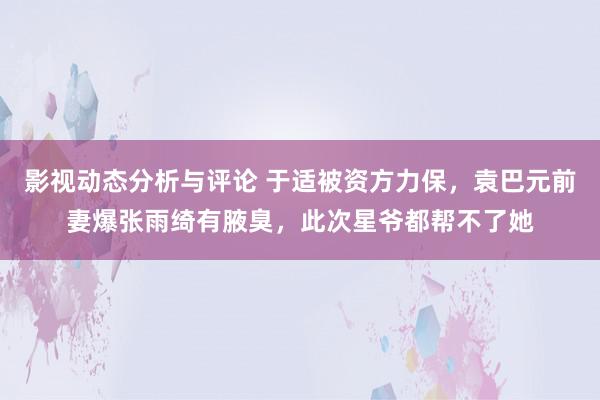 影视动态分析与评论 于适被资方力保，袁巴元前妻爆张雨绮有腋臭，此次星爷都帮不了她