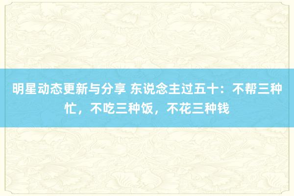 明星动态更新与分享 东说念主过五十：不帮三种忙，不吃三种饭，不花三种钱