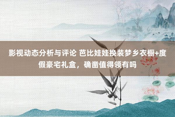 影视动态分析与评论 芭比娃娃换装梦乡衣橱+度假豪宅礼盒，确凿值得领有吗