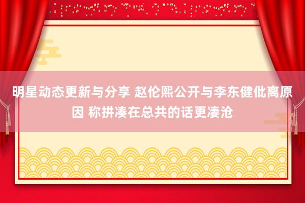 明星动态更新与分享 赵伦熙公开与李东健仳离原因 称拼凑在总共的话更凄沧